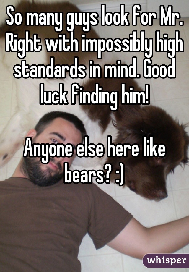So many guys look for Mr. Right with impossibly high standards in mind. Good luck finding him! 

Anyone else here like bears? :)