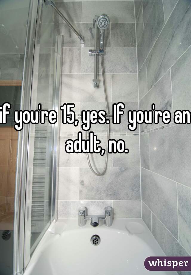if you're 15, yes. If you're an adult, no.