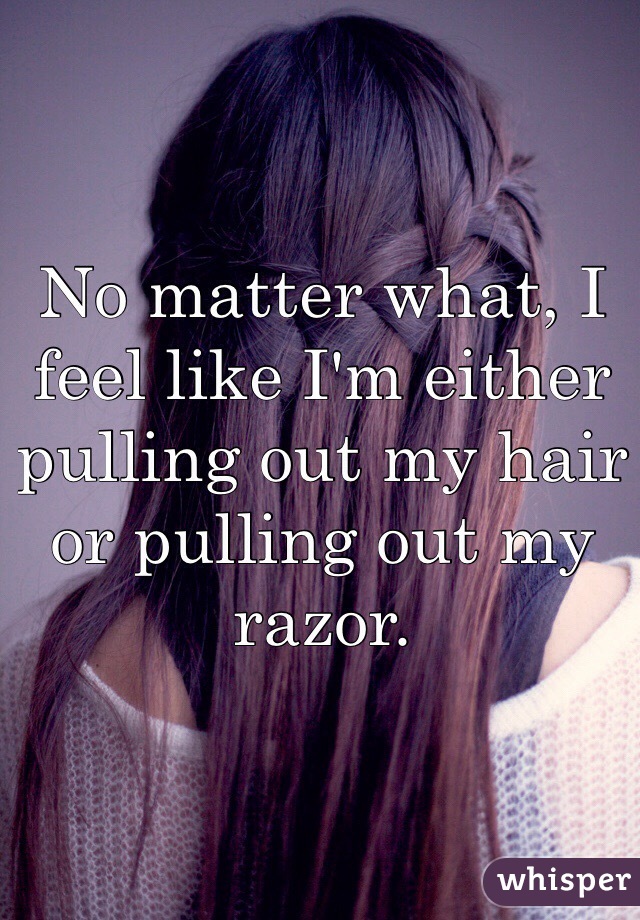 No matter what, I feel like I'm either pulling out my hair or pulling out my razor.