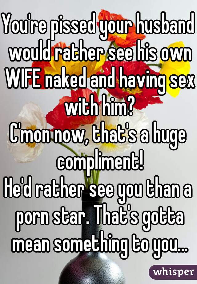 You're pissed your husband would rather see his own WIFE naked and having sex with him?
C'mon now, that's a huge compliment!
He'd rather see you than a porn star. That's gotta mean something to you...
