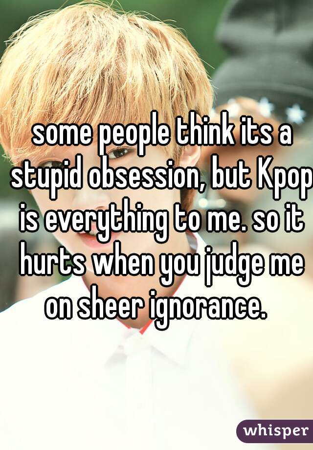  some people think its a stupid obsession, but Kpop is everything to me. so it hurts when you judge me on sheer ignorance.  