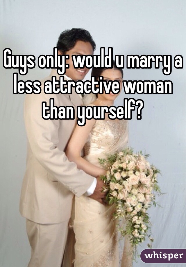 Guys only: would u marry a less attractive woman than yourself?