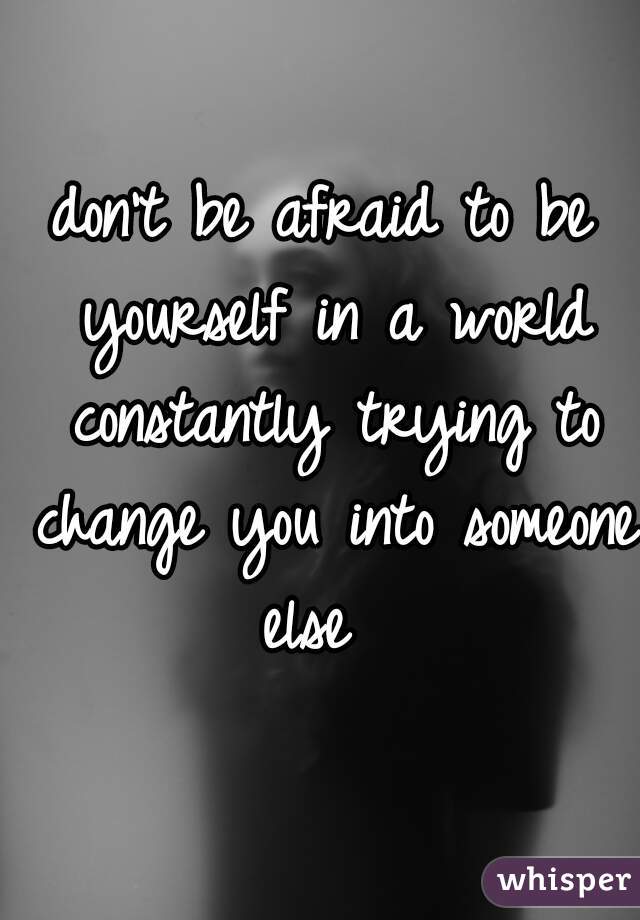 don't be afraid to be yourself in a world constantly trying to change you into someone else  