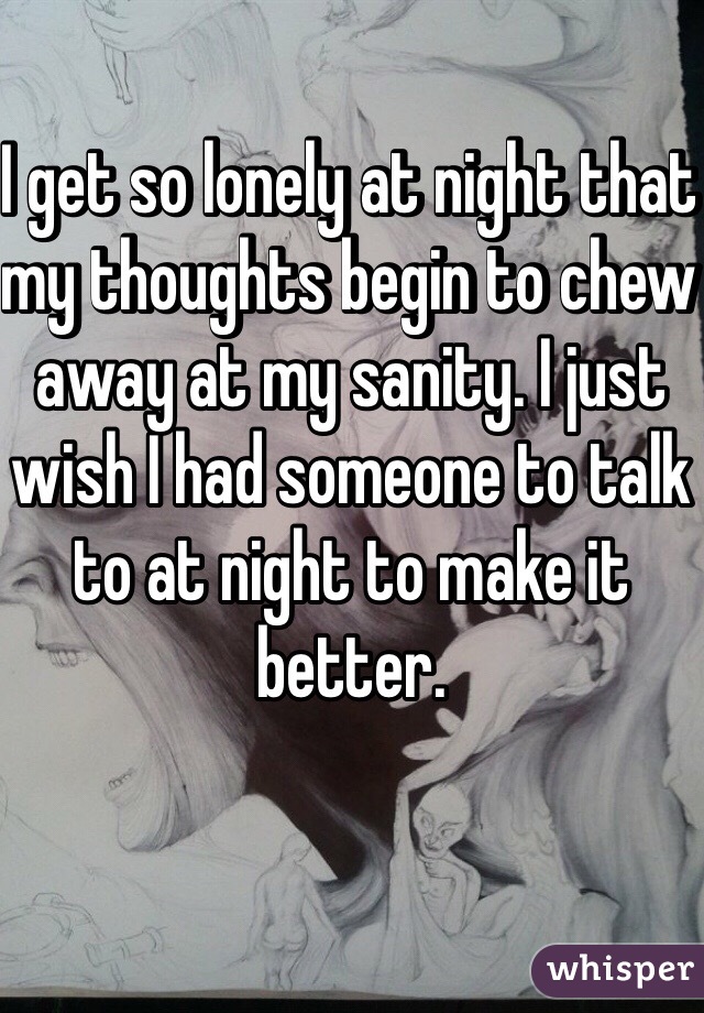 I get so lonely at night that my thoughts begin to chew away at my sanity. I just wish I had someone to talk to at night to make it better. 