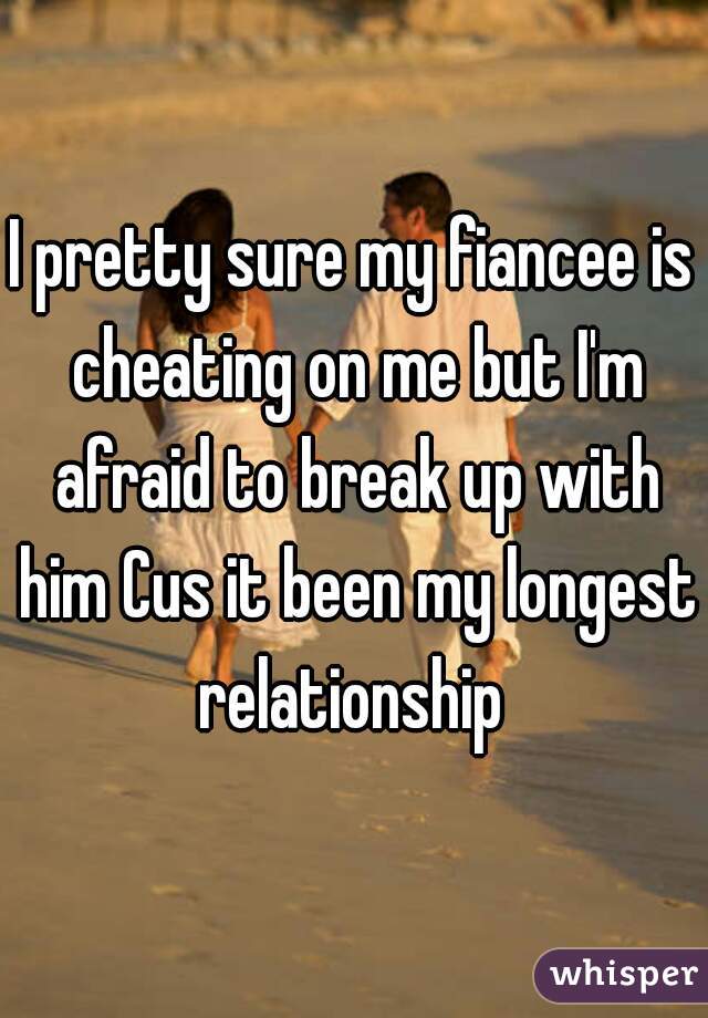 I pretty sure my fiancee is cheating on me but I'm afraid to break up with him Cus it been my longest relationship 