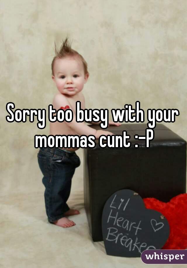 Sorry too busy with your mommas cunt :-P