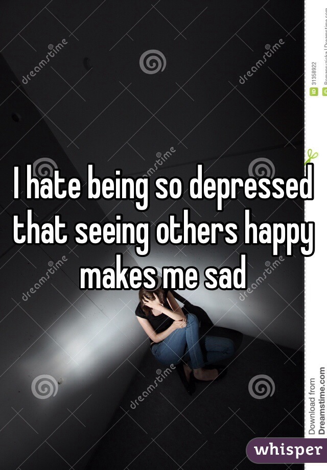 I hate being so depressed that seeing others happy makes me sad