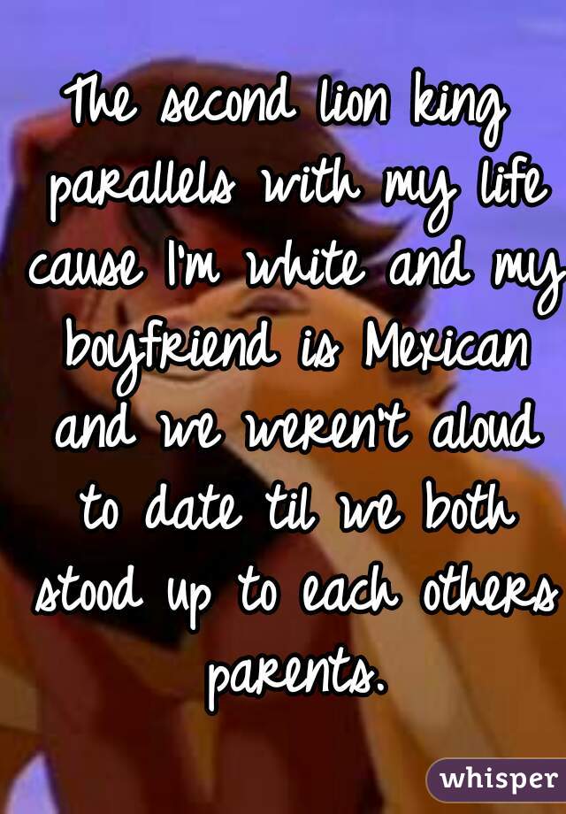 The second lion king parallels with my life cause I'm white and my boyfriend is Mexican and we weren't aloud to date til we both stood up to each others parents.