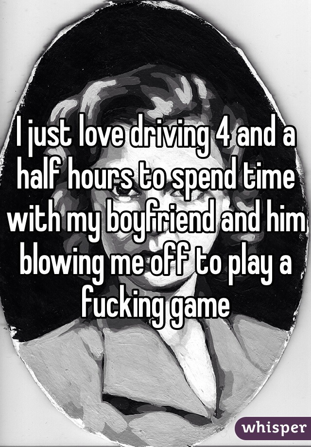 I just love driving 4 and a half hours to spend time with my boyfriend and him blowing me off to play a fucking game 