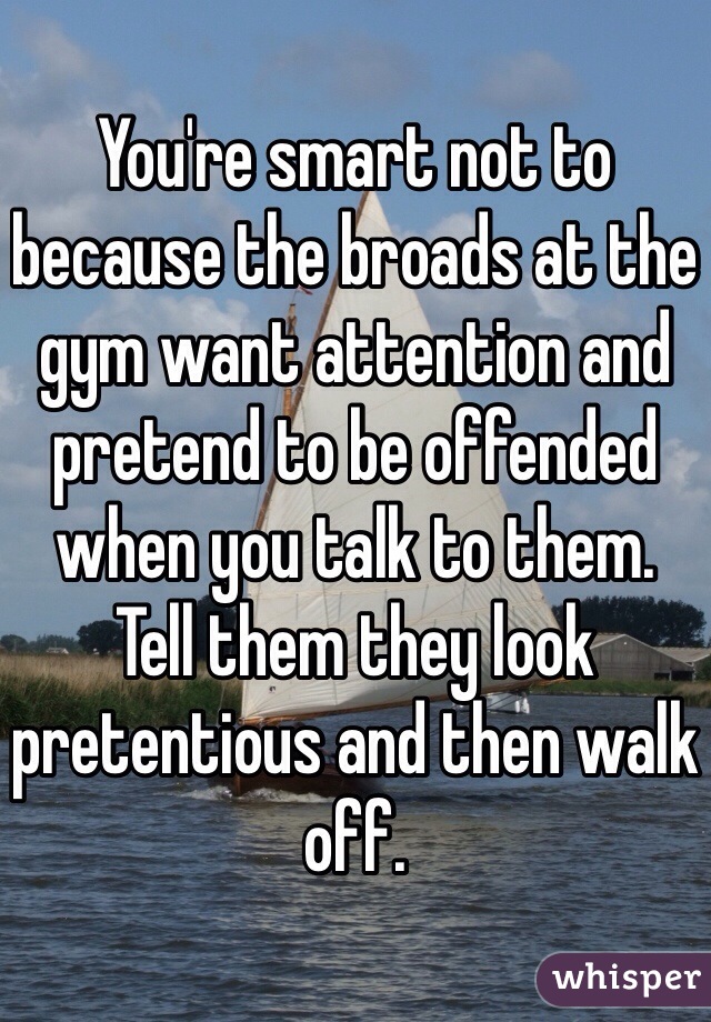 You're smart not to because the broads at the gym want attention and pretend to be offended when you talk to them.
Tell them they look pretentious and then walk off.