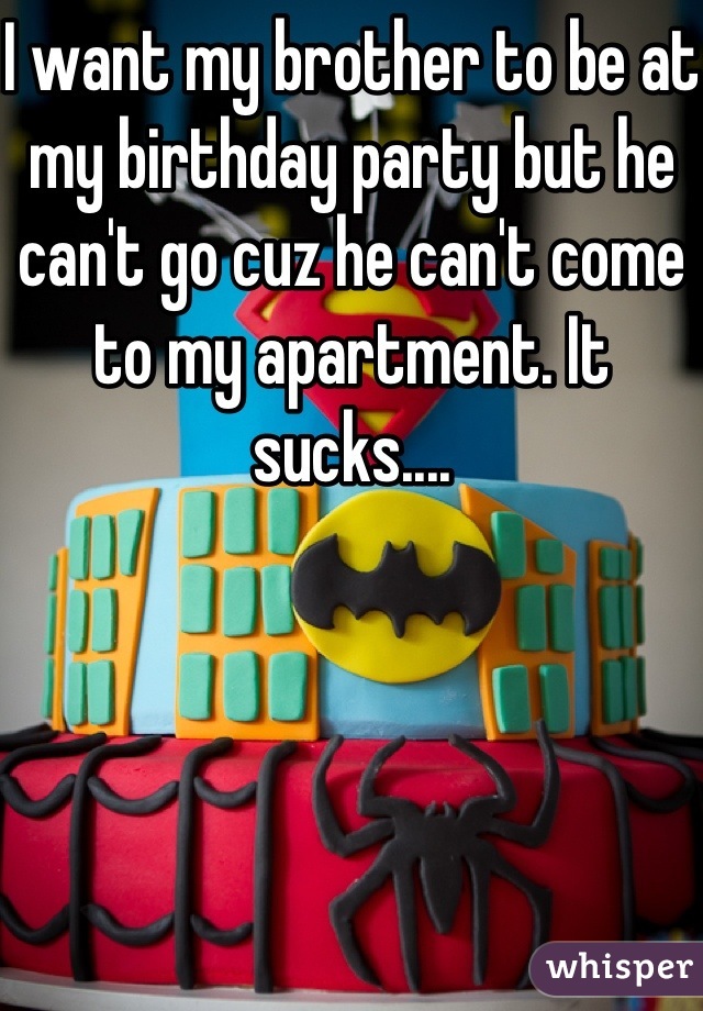 I want my brother to be at my birthday party but he can't go cuz he can't come to my apartment. It sucks....