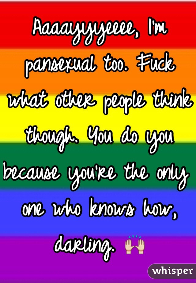 Aaaayyyeeee, I'm pansexual too. Fuck what other people think though ...