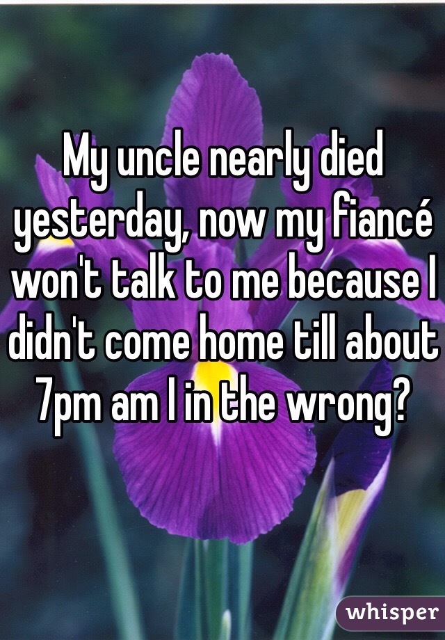 My uncle nearly died yesterday, now my fiancé won't talk to me because I didn't come home till about 7pm am I in the wrong? 