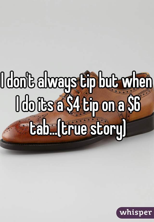 I don't always tip but when I do its a $4 tip on a $6 tab...(true story)