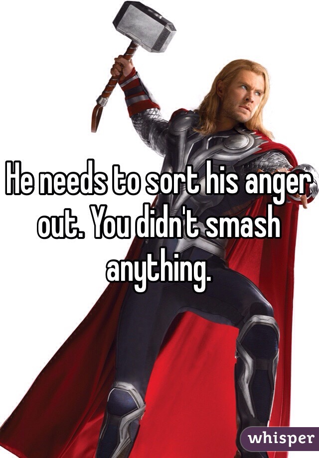 He needs to sort his anger out. You didn't smash anything. 