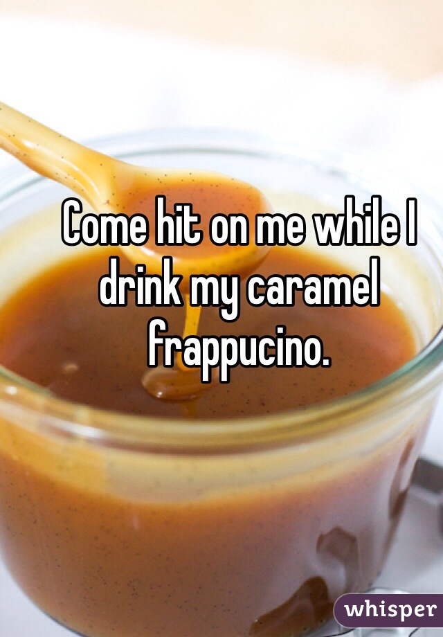 Come hit on me while I drink my caramel frappucino. 