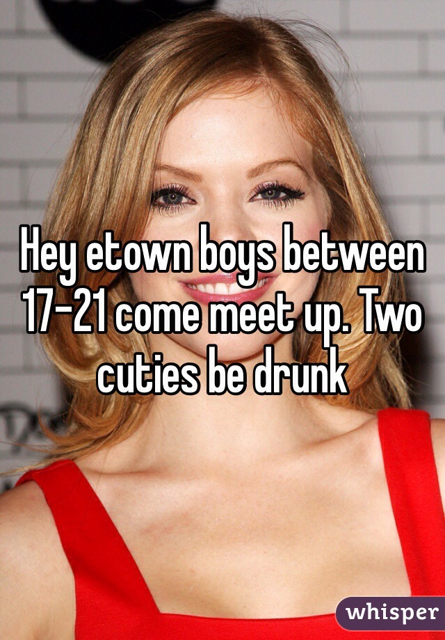 Hey etown boys between 17-21 come meet up. Two cuties be drunk 