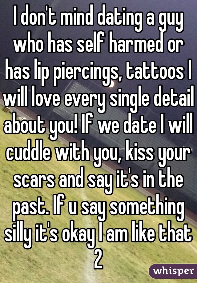 I don't mind dating a guy who has self harmed or has lip piercings, tattoos I will love every single detail about you! If we date I will cuddle with you, kiss your scars and say it's in the past. If u say something silly it's okay I am like that 2