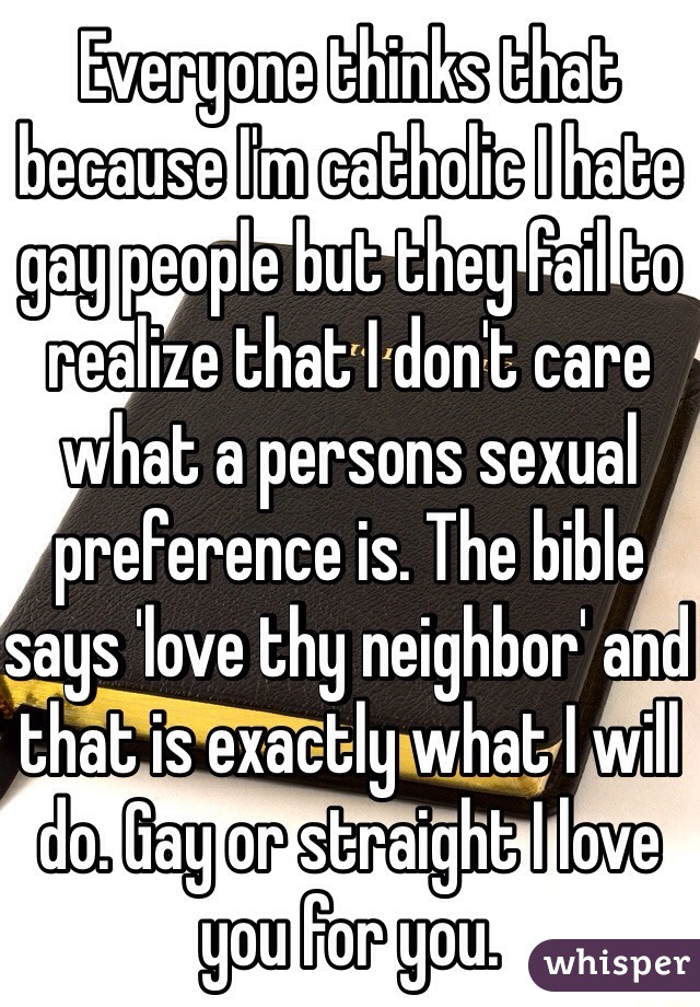 Everyone thinks that because I'm catholic I hate gay people but they fail to realize that I don't care what a persons sexual preference is. The bible says 'love thy neighbor' and that is exactly what I will do. Gay or straight I love you for you. 