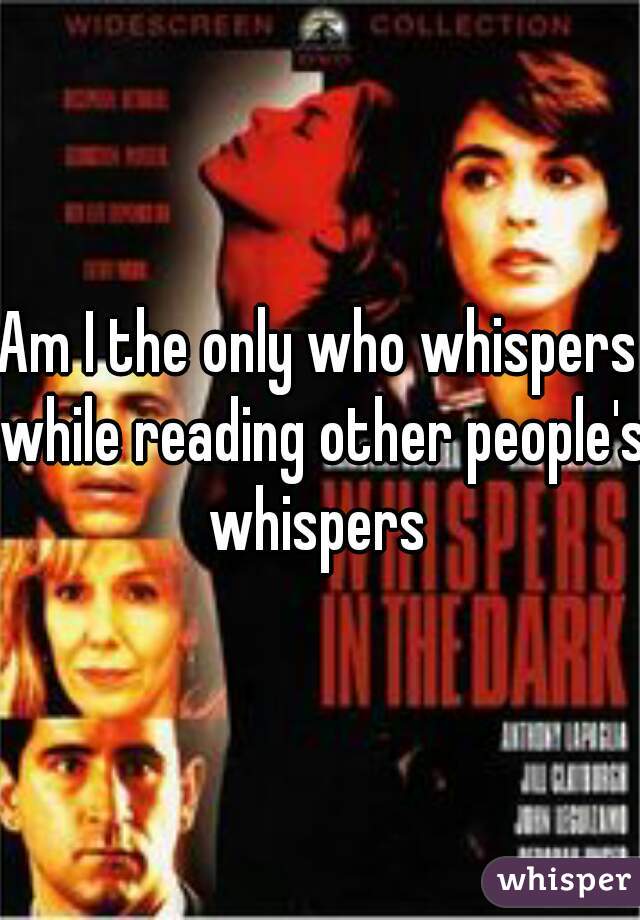 Am I the only who whispers while reading other people's whispers 