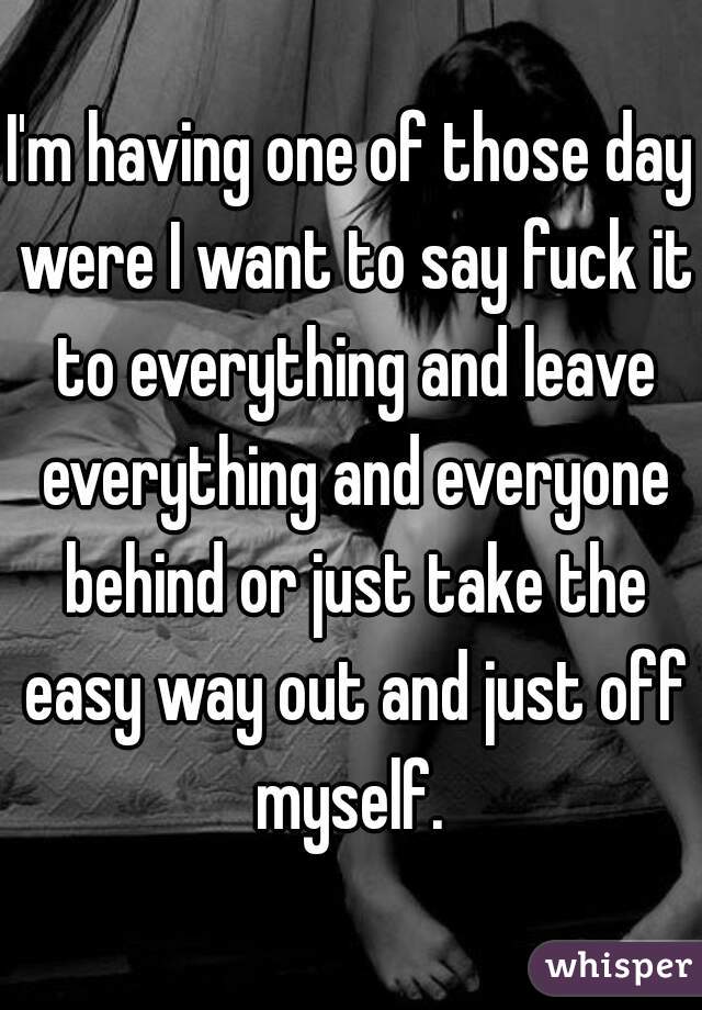 I'm having one of those day were I want to say fuck it to everything and leave everything and everyone behind or just take the easy way out and just off myself. 