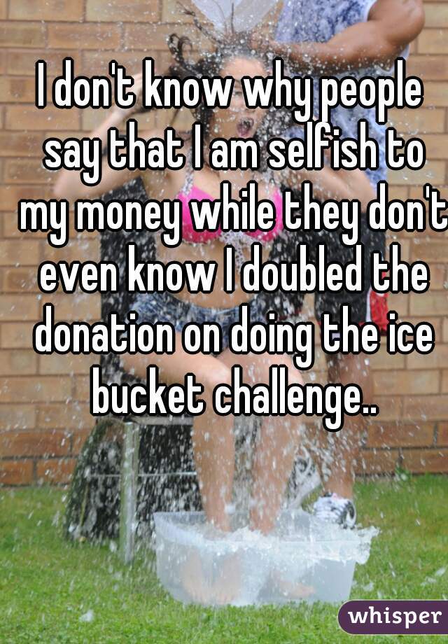 I don't know why people say that I am selfish to my money while they don't even know I doubled the donation on doing the ice bucket challenge..