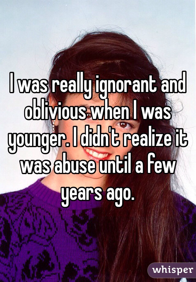 I was really ignorant and oblivious when I was younger. I didn't realize it was abuse until a few years ago.