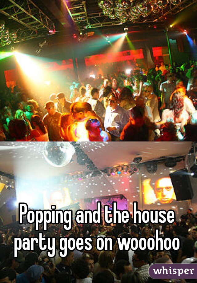 Popping and the house party goes on wooohoo
