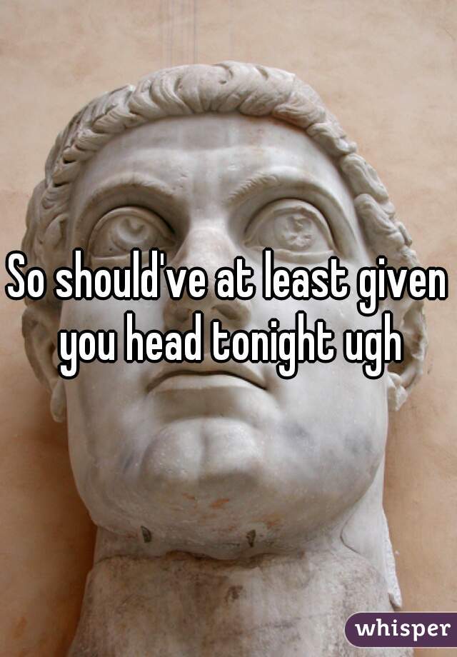 So should've at least given you head tonight ugh