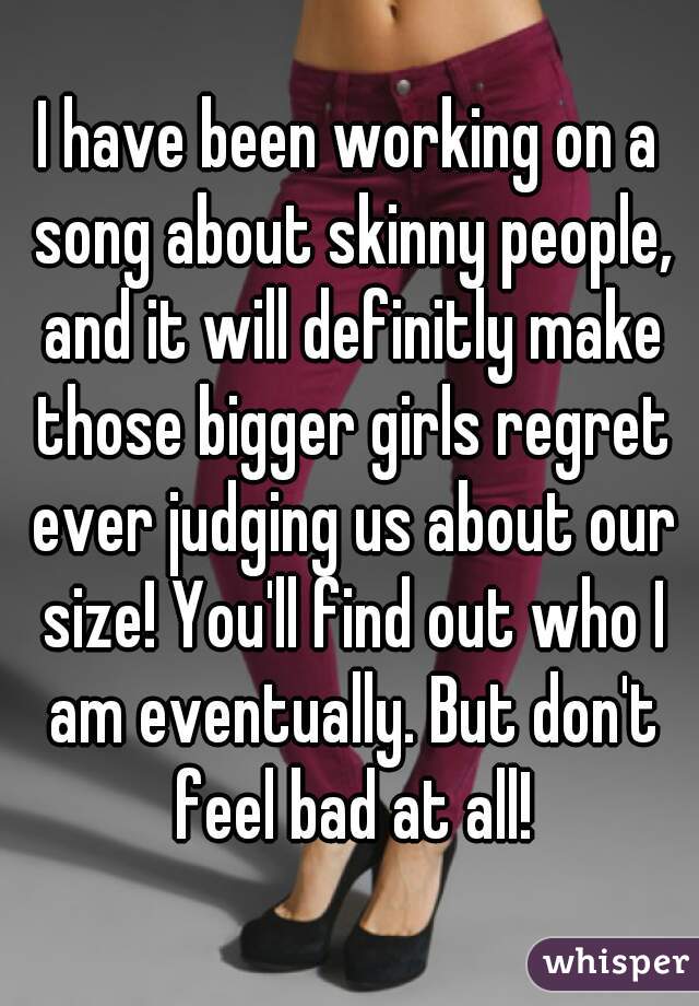 I have been working on a song about skinny people, and it will definitly make those bigger girls regret ever judging us about our size! You'll find out who I am eventually. But don't feel bad at all!
