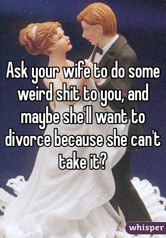 Ask your wife to do some weird shit to you, and maybe she'll want to divorce because she can't take it?