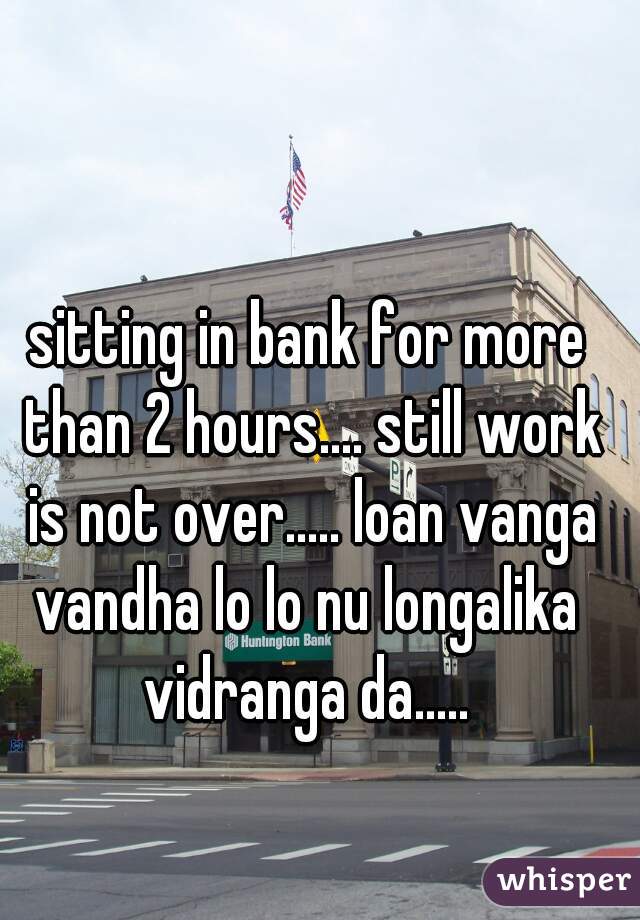 sitting in bank for more than 2 hours.... still work is not over..... loan vanga vandha lo lo nu longalika  vidranga da..... 
