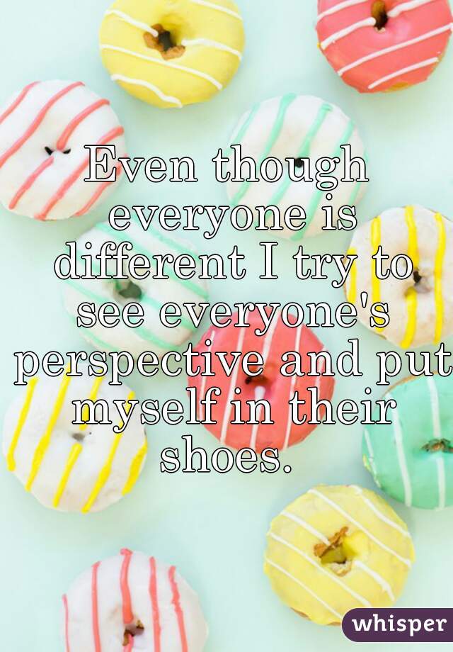 Even though everyone is different I try to see everyone's perspective and put myself in their shoes. 