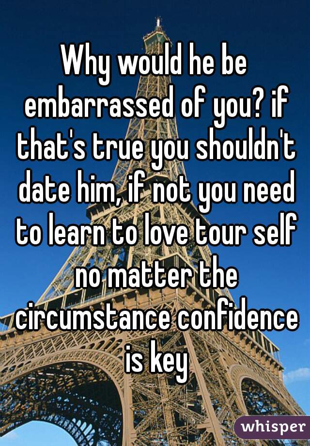 Why would he be embarrassed of you? if that's true you shouldn't date him, if not you need to learn to love tour self no matter the circumstance confidence is key