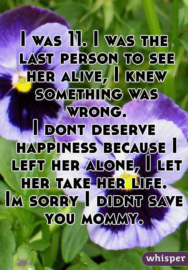 I was 11. I was the last person to see her alive, I knew something was wrong.
I dont deserve happiness because I left her alone, I let her take her life. 
Im sorry I didnt save you mommy. 