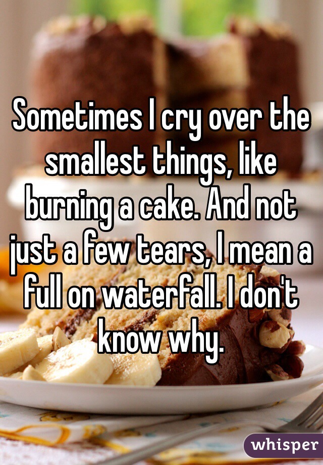 Sometimes I cry over the smallest things, like burning a cake. And not just a few tears, I mean a full on waterfall. I don't know why. 