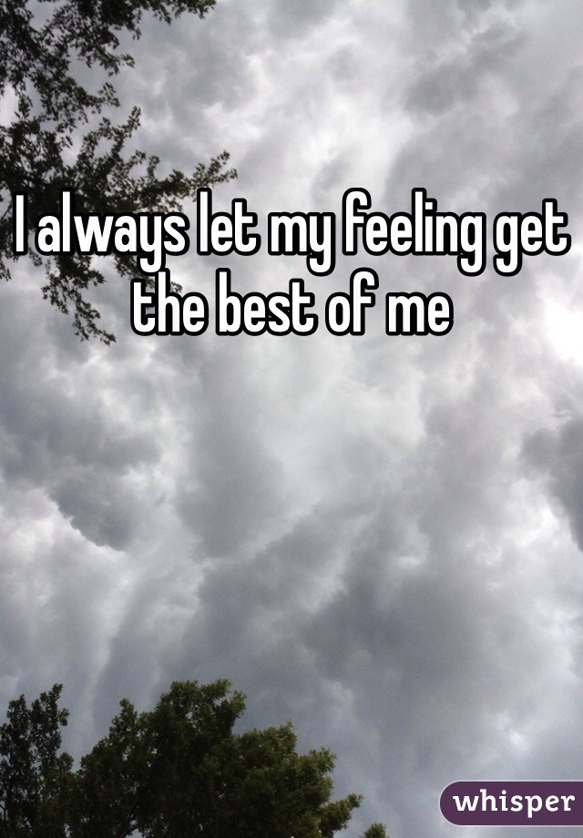 I always let my feeling get the best of me