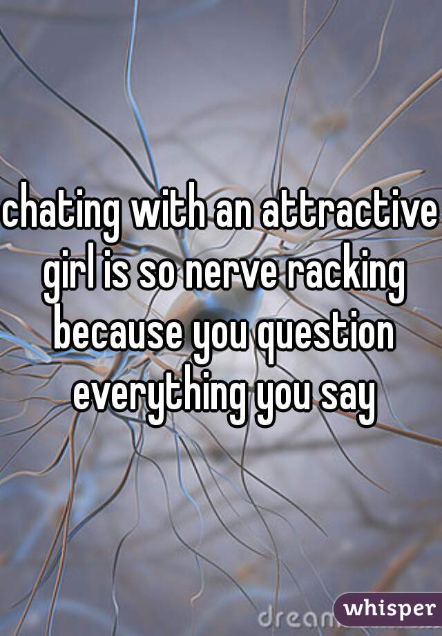 chating with an attractive girl is so nerve racking because you question everything you say