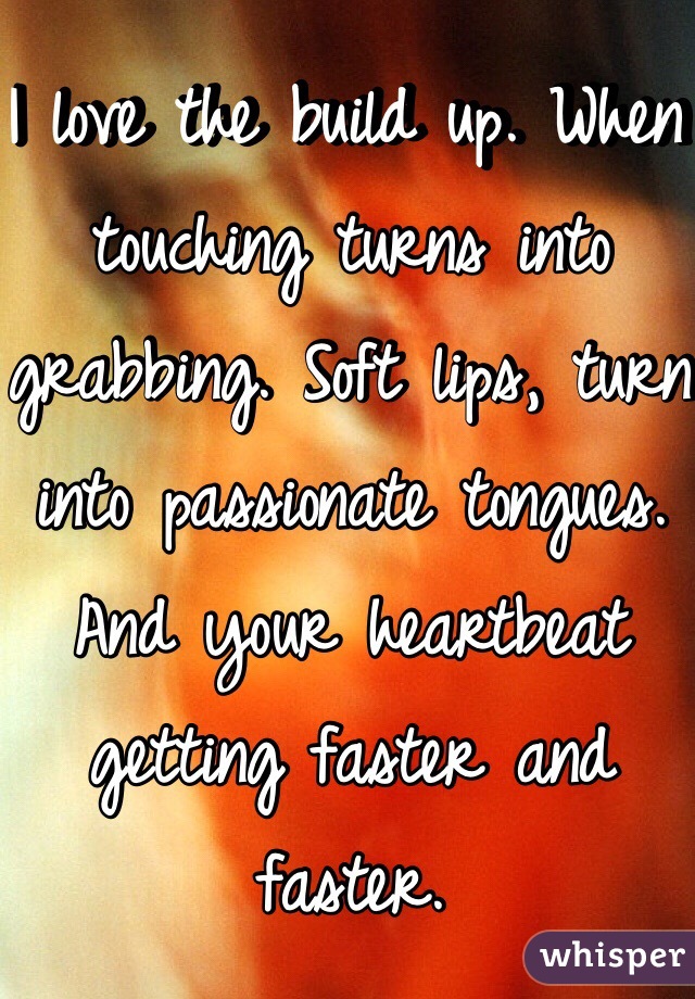 I love the build up. When touching turns into grabbing. Soft lips, turn into passionate tongues. And your heartbeat getting faster and faster. 
