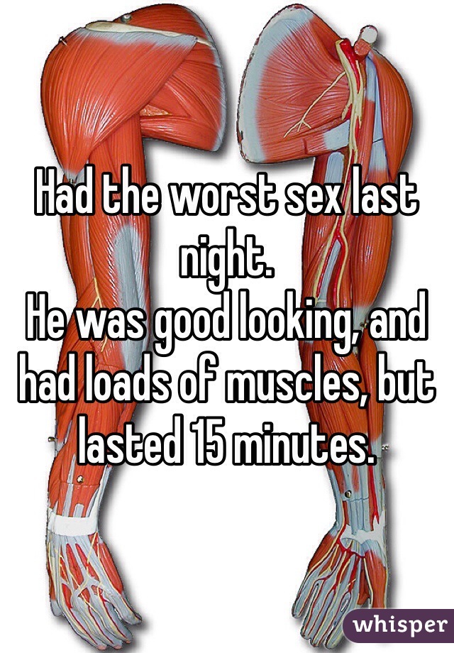 Had the worst sex last night. 
He was good looking, and had loads of muscles, but lasted 15 minutes.
