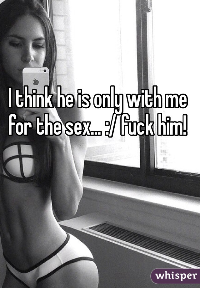 I think he is only with me for the sex... :/ fuck him! 