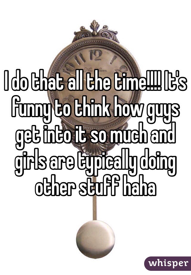 I do that all the time!!!! It's funny to think how guys get into it so much and girls are typically doing other stuff haha 