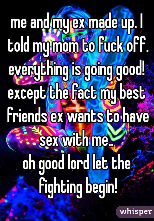 me and my ex made up. I told my mom to fuck off. everything is going good! 
except the fact my best friends ex wants to have sex with me.. 
oh good lord let the fighting begin!