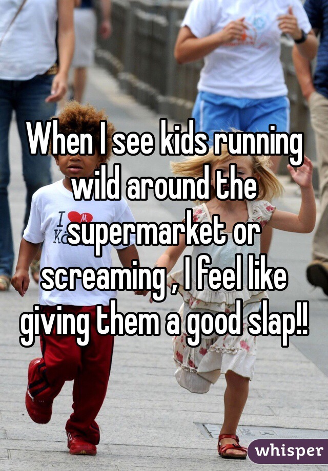 When I see kids running wild around the supermarket or screaming , I feel like giving them a good slap!! 