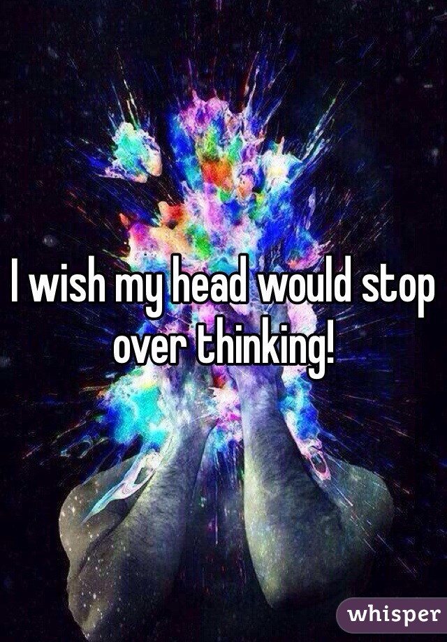 I wish my head would stop over thinking! 