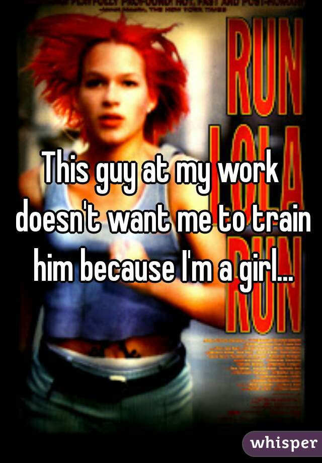 This guy at my work doesn't want me to train him because I'm a girl...