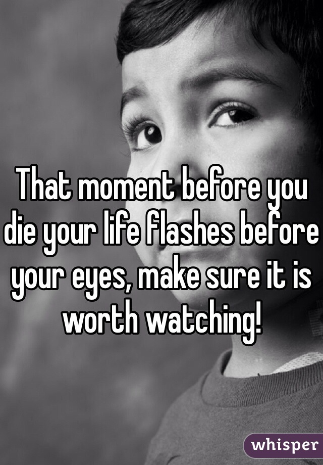 That moment before you die your life flashes before your eyes, make sure it is worth watching!