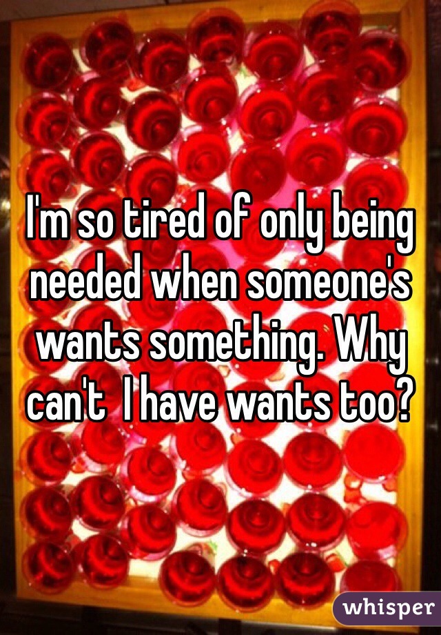 I'm so tired of only being needed when someone's wants something. Why can't  I have wants too?
