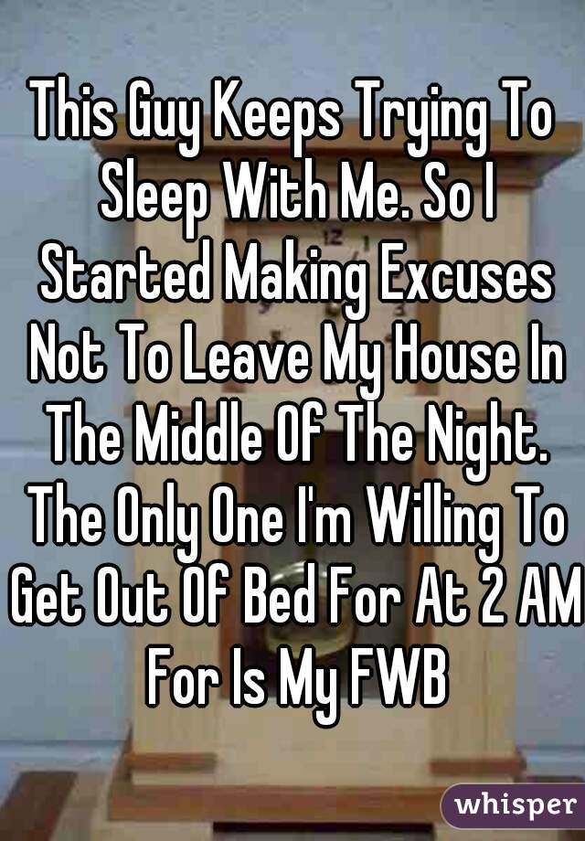 This Guy Keeps Trying To Sleep With Me. So I Started Making Excuses Not To Leave My House In The Middle Of The Night. The Only One I'm Willing To Get Out Of Bed For At 2 AM For Is My FWB