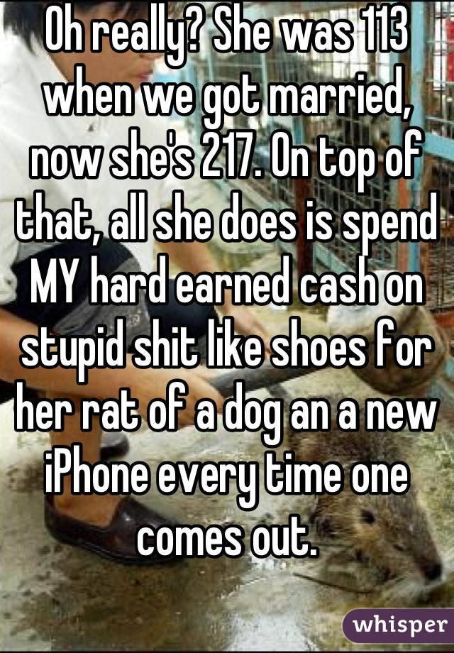 Oh really? She was 113 when we got married, now she's 217. On top of that, all she does is spend MY hard earned cash on stupid shit like shoes for her rat of a dog an a new iPhone every time one comes out.
